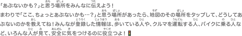 「あぶないかも？」と思う場所をみんなに伝えよう！まわりで「ここ、ちょっとあぶないかも…？」と思う場所があったら、地図のその場所をタップして、どうしてあぶないのかを教えてね！みんなが登録した情報は、歩いている人や、クルマを運転する人、バイクに乗る人など、いろんな人が見て、安全に気をつけるのに役立つよ！🚦