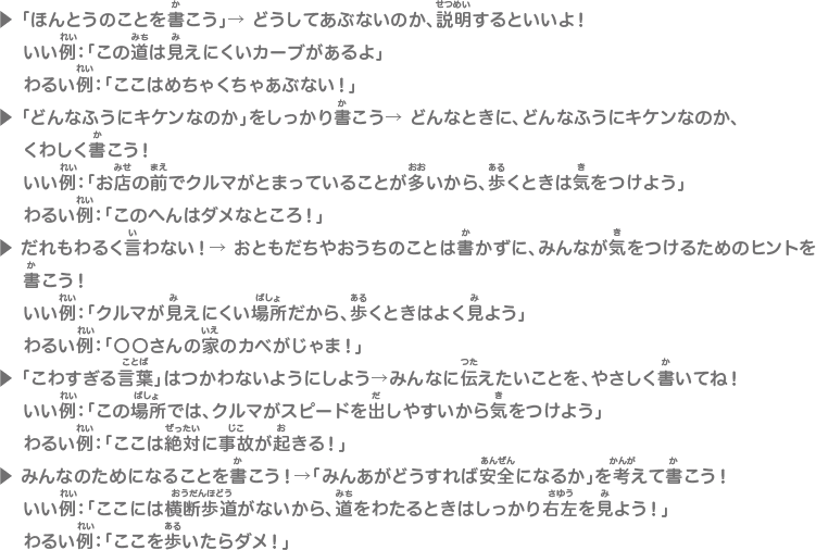 ▶ 「ほんとうのことを書こう」→ どうしてあぶないのか、説明するといいよ！いい例：「この道は見えにくいカーブがあるよ」わるい例：「ここはめちゃくちゃあぶない！」▶ 「どんなふうにキケンなのか」をしっかり書こう→ どんなときに、どんなふうにキケンなのか、くわしく書こう！いい例：「お店の前でクルマがとまっていることが多いから、歩くときは気をつけよう」わるい例：「このへんはダメなところ！」▶ だれもわるく言わない！→ おともだちやおうちのことは書かずに、みんなが気をつけるためのヒントを書こう！いい例：「クルマが見えにくい場所だから、歩くときはよく見よう」わるい例：「〇〇さんの家のカベがじゃま！」▶ 「こわすぎる言葉」はつかわないようにしよう→みんなに伝えたいことを、やさしく書いてね！いい例：「この場所では、クルマがスピードを出しやすいから気をつけよう」わるい例：「ここは絶対に事故が起きる！」▶ みんなのためになることを書こう！→「みんあがどうすれば安全になるか」を考えて書こう！いい例：「ここには横断歩道がないから、道をわたるときはしっかり右左を見よう！」わるい例：「ここを歩いたらダメ！」